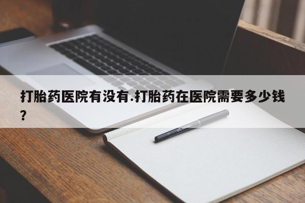 流产药微信打胎药医院有没有.打胎药在医院需要多少钱？