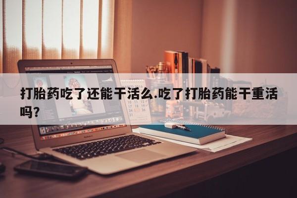 流产药微信打胎药吃了还能干活么.吃了打胎药能干重活吗？