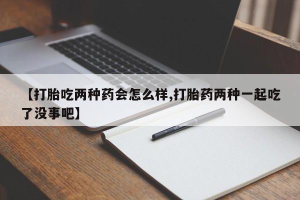 流产药微信【打胎吃两种药会怎么样,打胎药两种一起吃了没事吧】