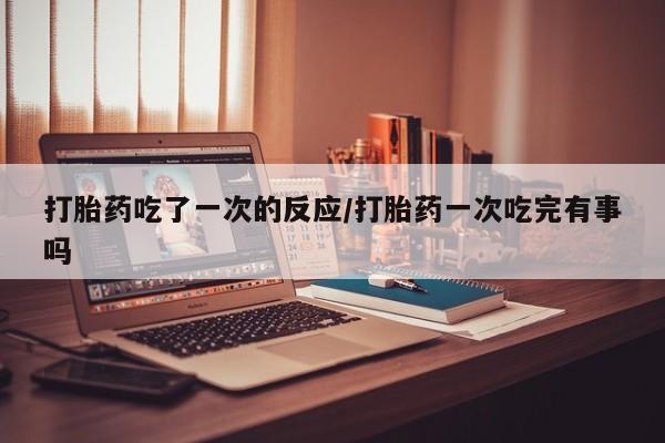 流产药微信打胎药吃了一次的反应/打胎药一次吃完有事吗