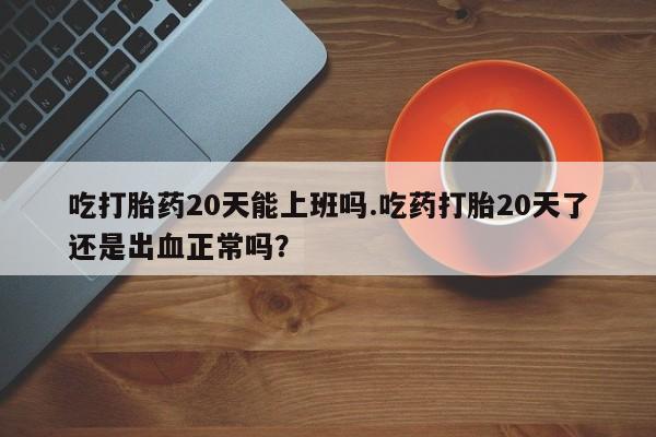 流产药微信吃打胎药20天能上班吗.吃药打胎20天了还是出血正常吗？