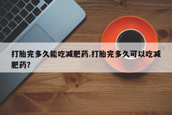 流产药微信打胎完多久能吃减肥药.打胎完多久可以吃减肥药？