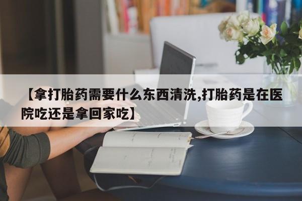 流产药微信【拿打胎药需要什么东西清洗,打胎药是在医院吃还是拿回家吃】