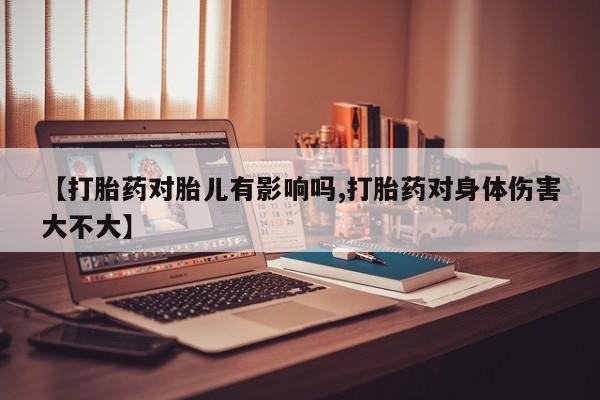 流产药微信【打胎药对胎儿有影响吗,打胎药对身体伤害大不大】