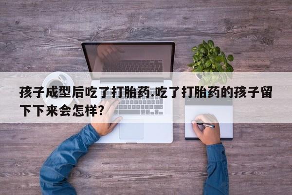 流产药微信孩子成型后吃了打胎药.吃了打胎药的孩子留下下来会怎样？