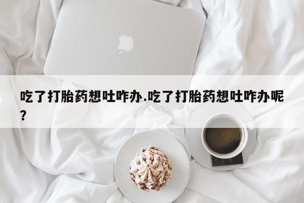 流产药微信吃了打胎药想吐咋办.吃了打胎药想吐咋办呢？