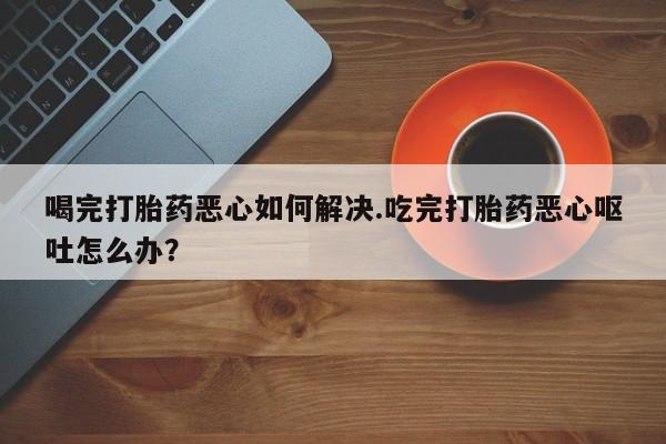 流产药微信喝完打胎药恶心如何解决.吃完打胎药恶心呕吐怎么办？