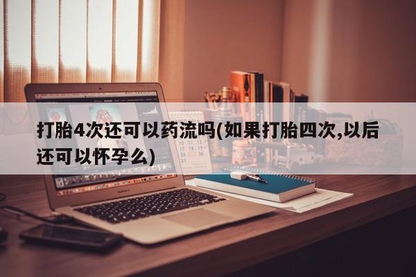 流产药微信打胎4次还可以药流吗(如果打胎四次,以后还可以怀孕么)