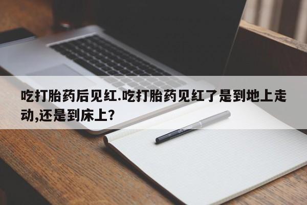 流产药微信吃打胎药后见红.吃打胎药见红了是到地上走动,还是到床上？