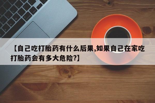 流产药微信【自己吃打胎药有什么后果,如果自己在家吃打胎药会有多大危险?】