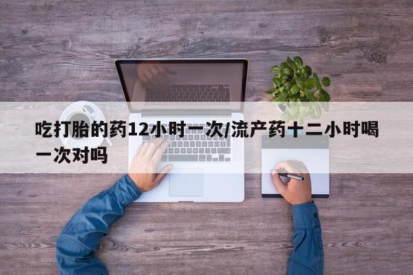 流产药微信吃打胎的药12小时一次/流产药十二小时喝一次对吗