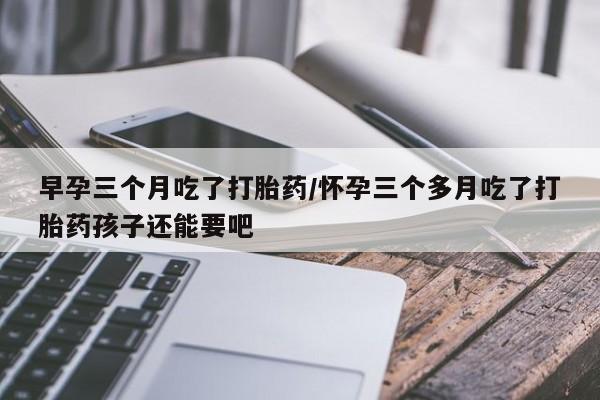 流产药微信早孕三个月吃了打胎药/怀孕三个多月吃了打胎药孩子还能要吧