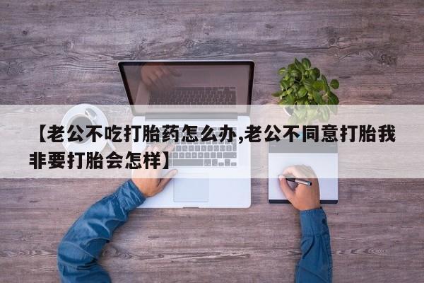流产药微信【老公不吃打胎药怎么办,老公不同意打胎我非要打胎会怎样】