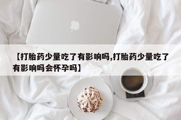 流产药微信【打胎药少量吃了有影响吗,打胎药少量吃了有影响吗会怀孕吗】