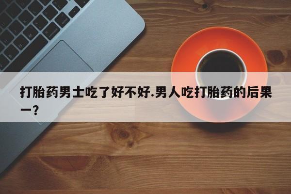 流产药微信打胎药男士吃了好不好.男人吃打胎药的后果一？