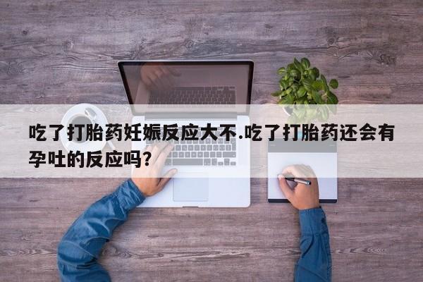 流产药微信吃了打胎药妊娠反应大不.吃了打胎药还会有孕吐的反应吗？