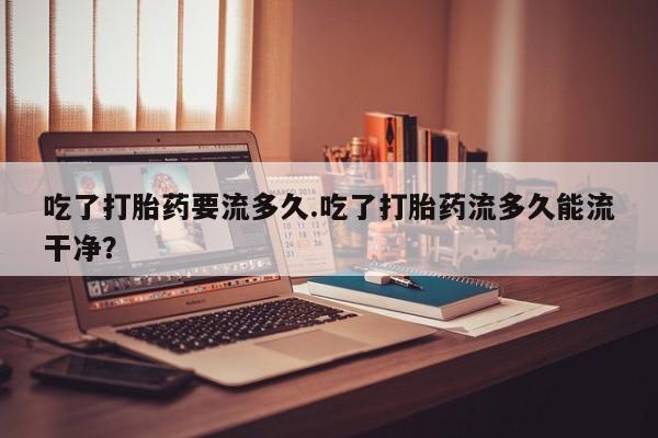 流产药微信吃了打胎药要流多久.吃了打胎药流多久能流干净？