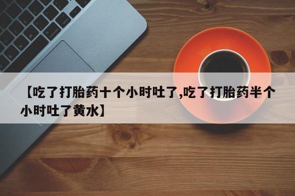 流产药微信【吃了打胎药十个小时吐了,吃了打胎药半个小时吐了黄水】