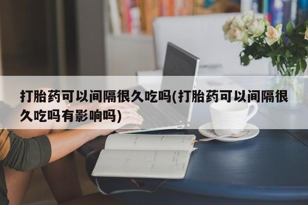 流产药微信打胎药可以间隔很久吃吗(打胎药可以间隔很久吃吗有影响吗)