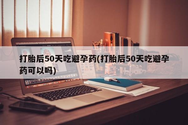 流产药微信打胎后50天吃避孕药(打胎后50天吃避孕药可以吗)