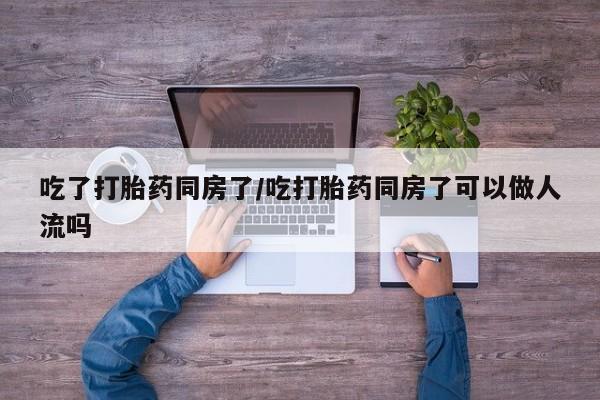 流产药微信吃了打胎药同房了/吃打胎药同房了可以做人流吗