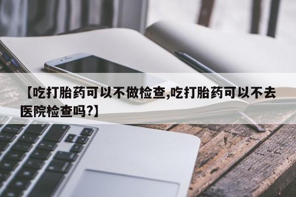 流产药微信【吃打胎药可以不做检查,吃打胎药可以不去医院检查吗?】