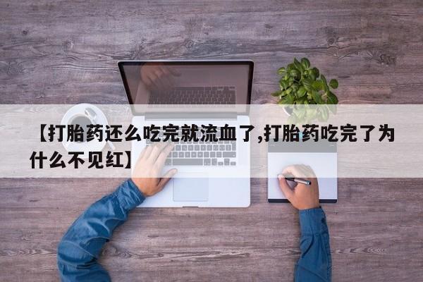 流产药微信【打胎药还么吃完就流血了,打胎药吃完了为什么不见红】