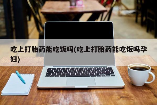 流产药微信吃上打胎药能吃饭吗(吃上打胎药能吃饭吗孕妇)