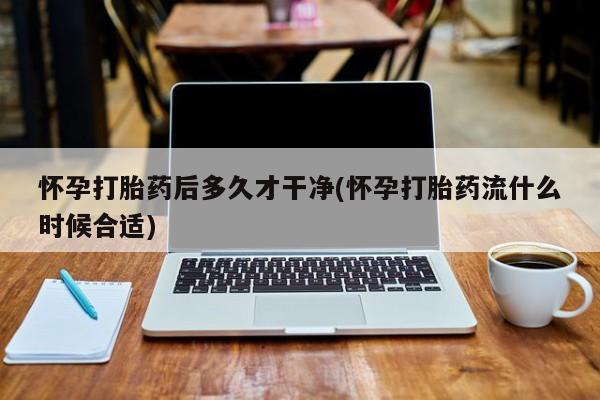 流产药微信怀孕打胎药后多久才干净(怀孕打胎药流什么时候合适)