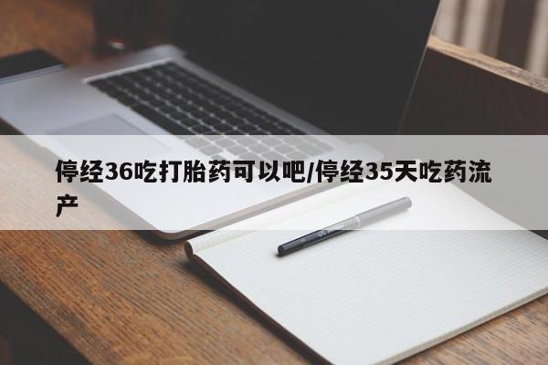 流产药微信停经36吃打胎药可以吧/停经35天吃药流产