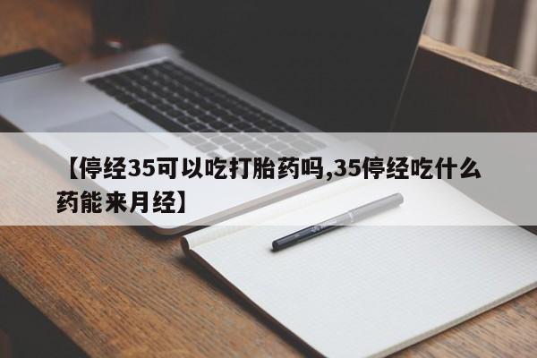 流产药微信【停经35可以吃打胎药吗,35停经吃什么药能来月经】