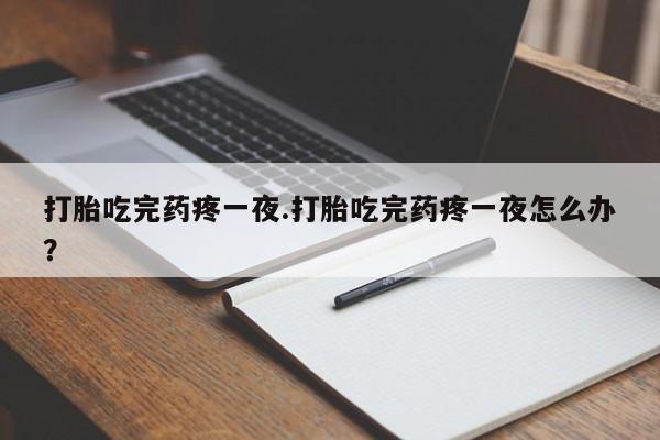 流产药微信打胎吃完药疼一夜.打胎吃完药疼一夜怎么办？