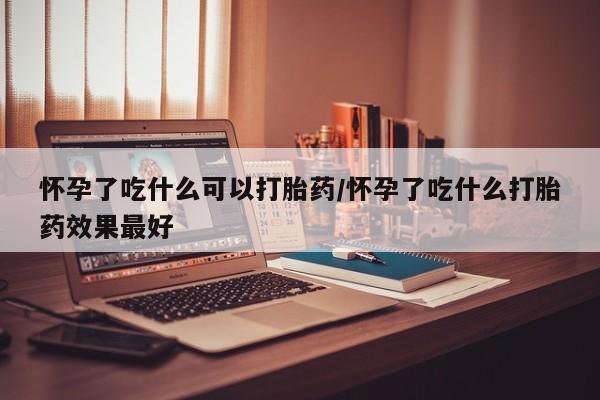 流产药微信怀孕了吃什么可以打胎药/怀孕了吃什么打胎药效果最好