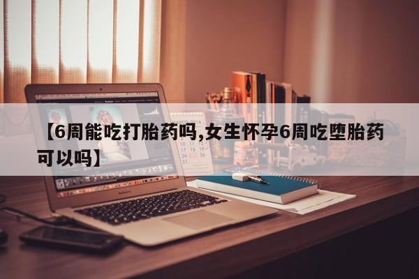 流产药微信【6周能吃打胎药吗,女生怀孕6周吃堕胎药可以吗】