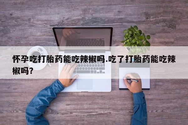 流产药微信怀孕吃打胎药能吃辣椒吗.吃了打胎药能吃辣椒吗?