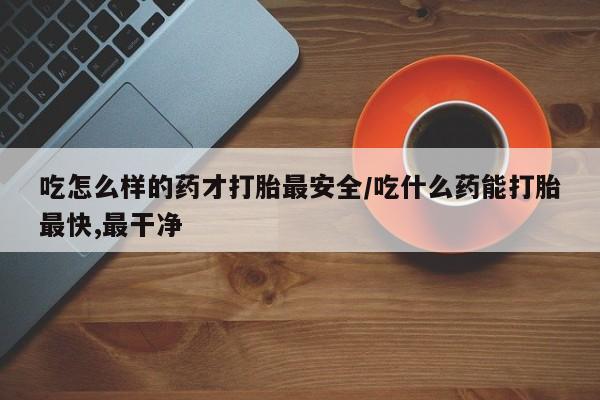 流产药微信吃怎么样的药才打胎最安全/吃什么药能打胎最快,最干净