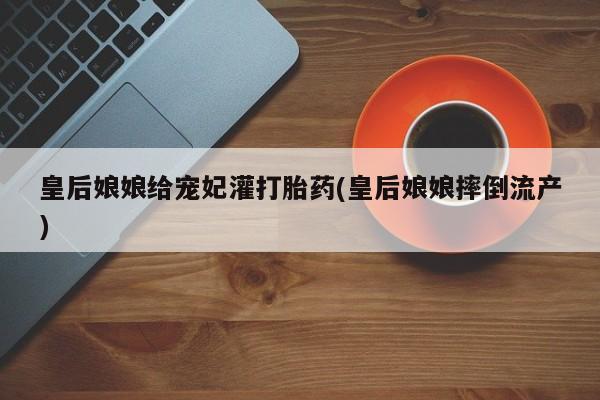 流产药微信皇后娘娘给宠妃灌打胎药(皇后娘娘摔倒流产)