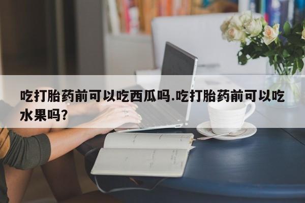 流产药微信吃打胎药前可以吃西瓜吗.吃打胎药前可以吃水果吗？