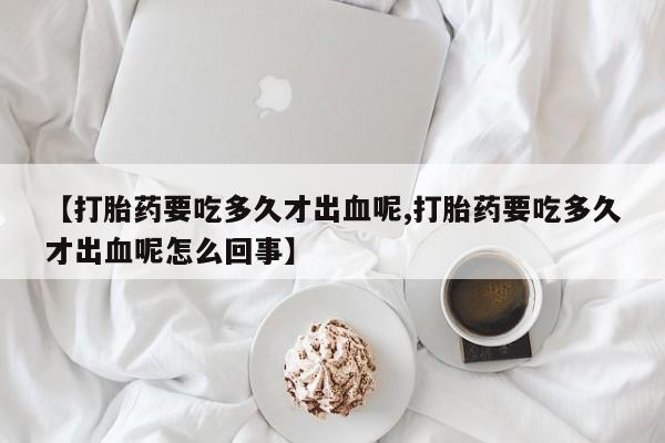 流产药微信【打胎药要吃多久才出血呢,打胎药要吃多久才出血呢怎么回事】