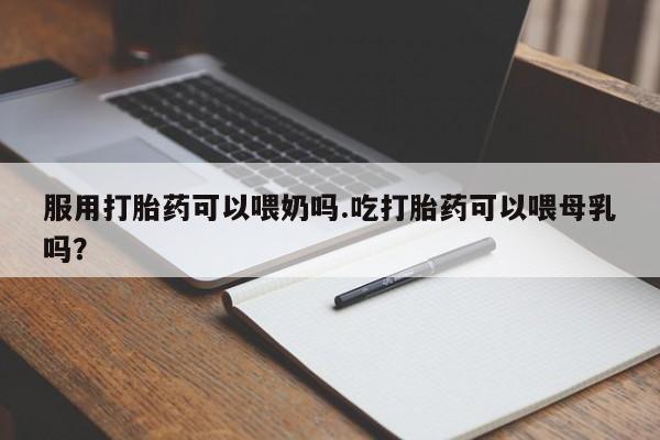 流产药微信服用打胎药可以喂奶吗.吃打胎药可以喂母乳吗?