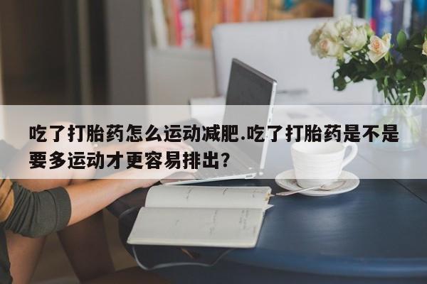流产药微信吃了打胎药怎么运动减肥.吃了打胎药是不是要多运动才更容易排出？