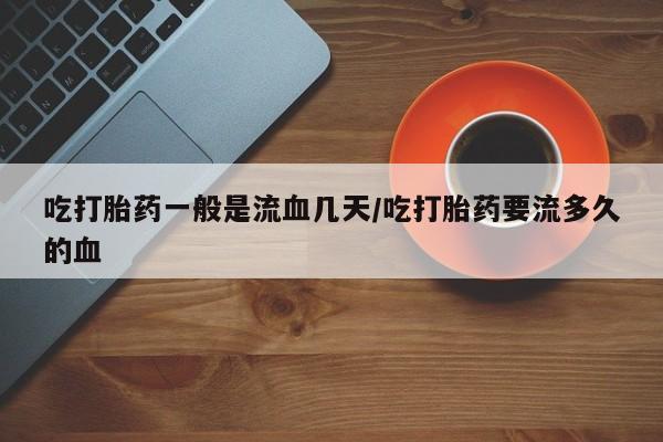 流产药微信吃打胎药一般是流血几天/吃打胎药要流多久的血