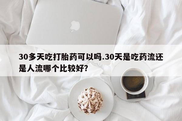 流产药微信30多天吃打胎药可以吗.30天是吃药流还是人流哪个比较好？
