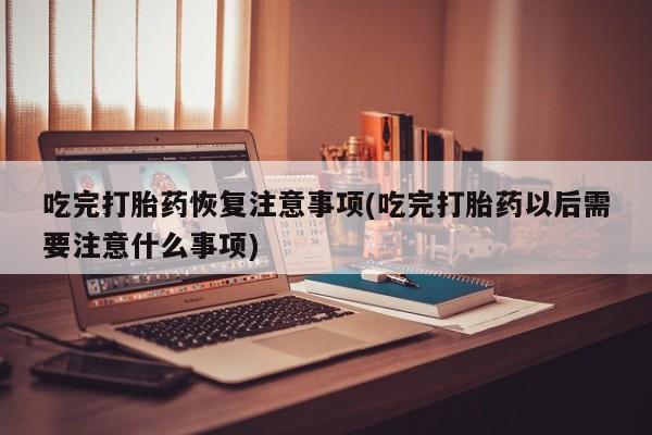 流产药微信吃完打胎药恢复注意事项(吃完打胎药以后需要注意什么事项)