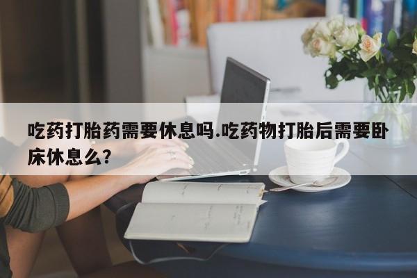 流产药微信吃药打胎药需要休息吗.吃药物打胎后需要卧床休息么？