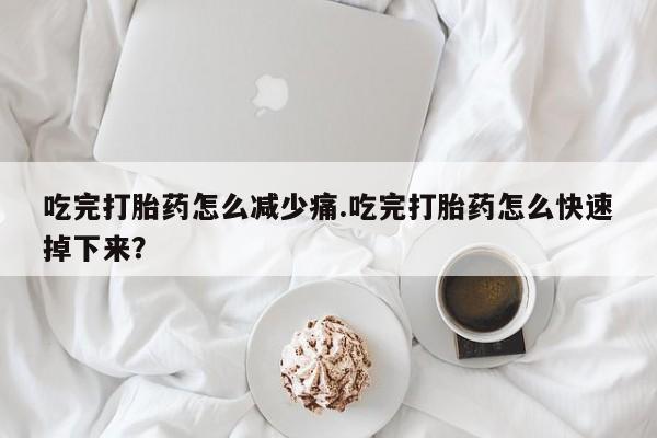 流产药微信吃完打胎药怎么减少痛.吃完打胎药怎么快速掉下来？
