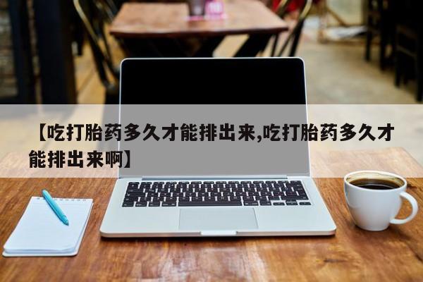 流产药微信【吃打胎药多久才能排出来,吃打胎药多久才能排出来啊】