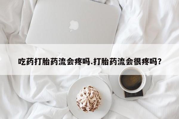 流产药微信吃药打胎药流会疼吗.打胎药流会很疼吗？