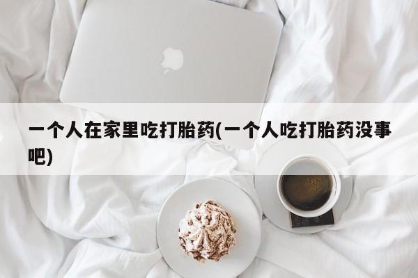 流产药微信一个人在家里吃打胎药(一个人吃打胎药没事吧)