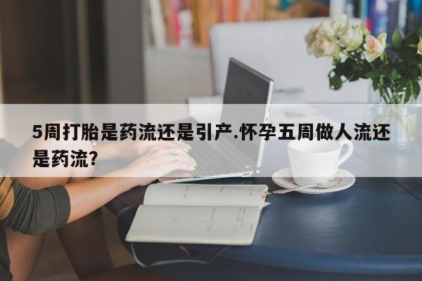 流产药微信5周打胎是药流还是引产.怀孕五周做人流还是药流?